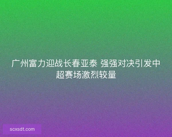 广州富力迎战长春亚泰 强强对决引发中超赛场激烈较量 广州富力迎战长春亚泰 强强对决引发中超赛场激烈较量