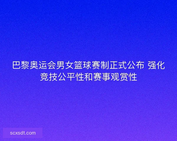 巴黎奥运会男女篮球赛制正式公布 强化竞技公平性和赛事观赏性
